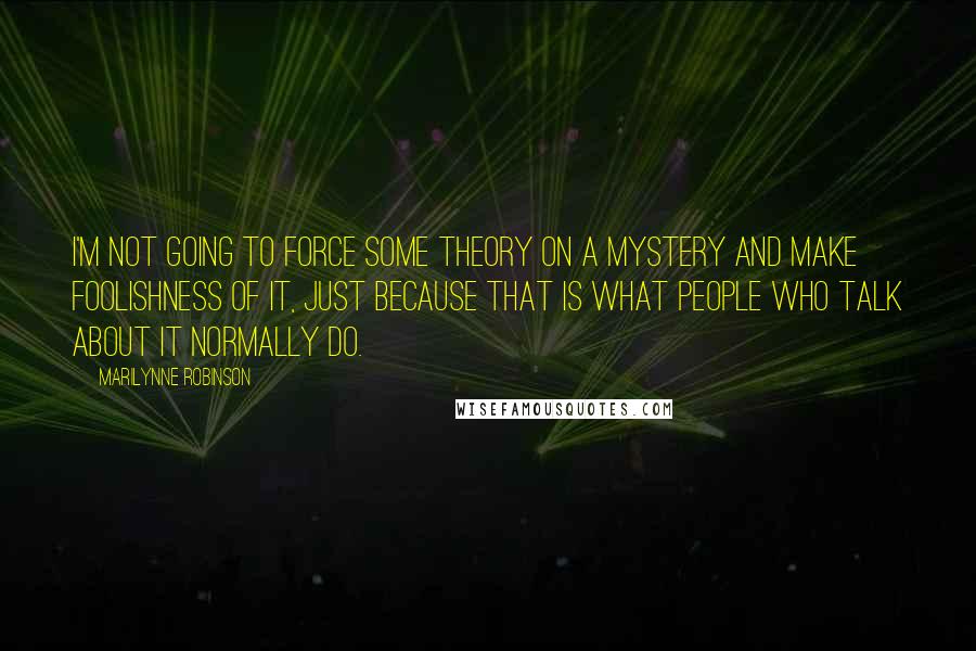 Marilynne Robinson Quotes: I'm not going to force some theory on a mystery and make foolishness of it, just because that is what people who talk about it normally do.