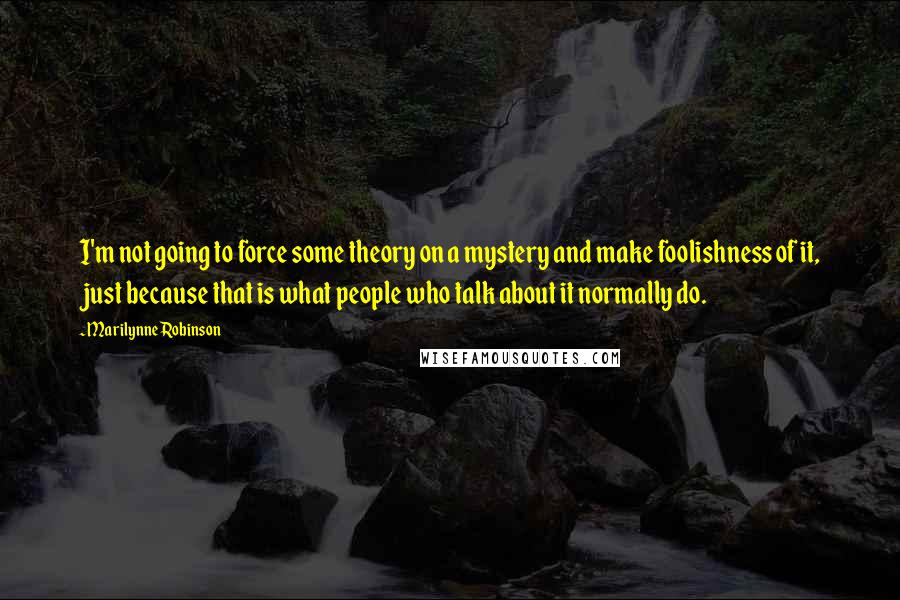 Marilynne Robinson Quotes: I'm not going to force some theory on a mystery and make foolishness of it, just because that is what people who talk about it normally do.