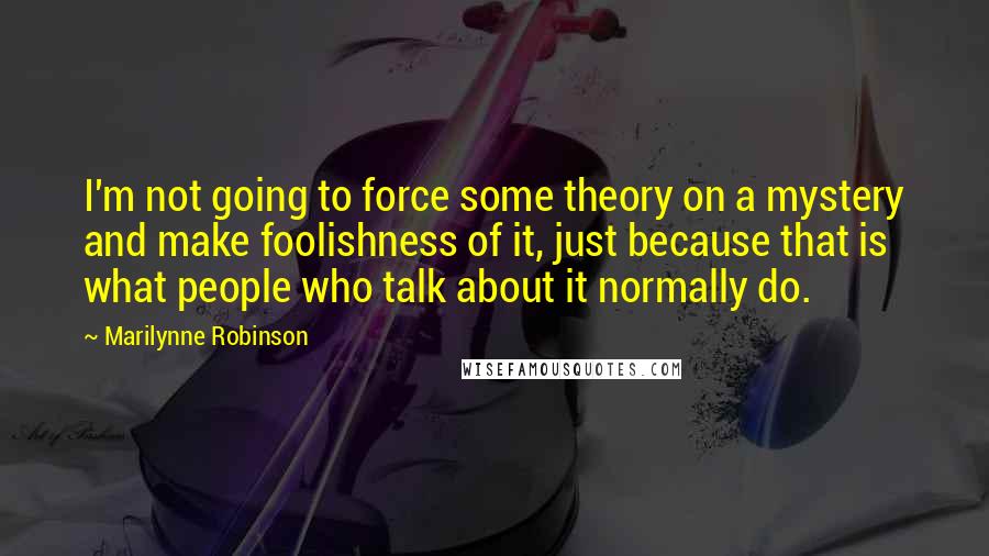 Marilynne Robinson Quotes: I'm not going to force some theory on a mystery and make foolishness of it, just because that is what people who talk about it normally do.