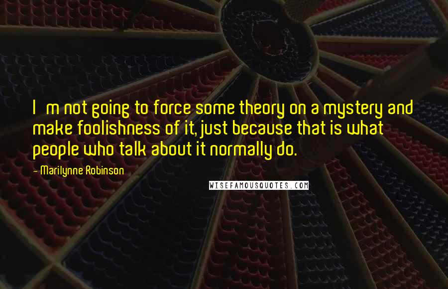 Marilynne Robinson Quotes: I'm not going to force some theory on a mystery and make foolishness of it, just because that is what people who talk about it normally do.