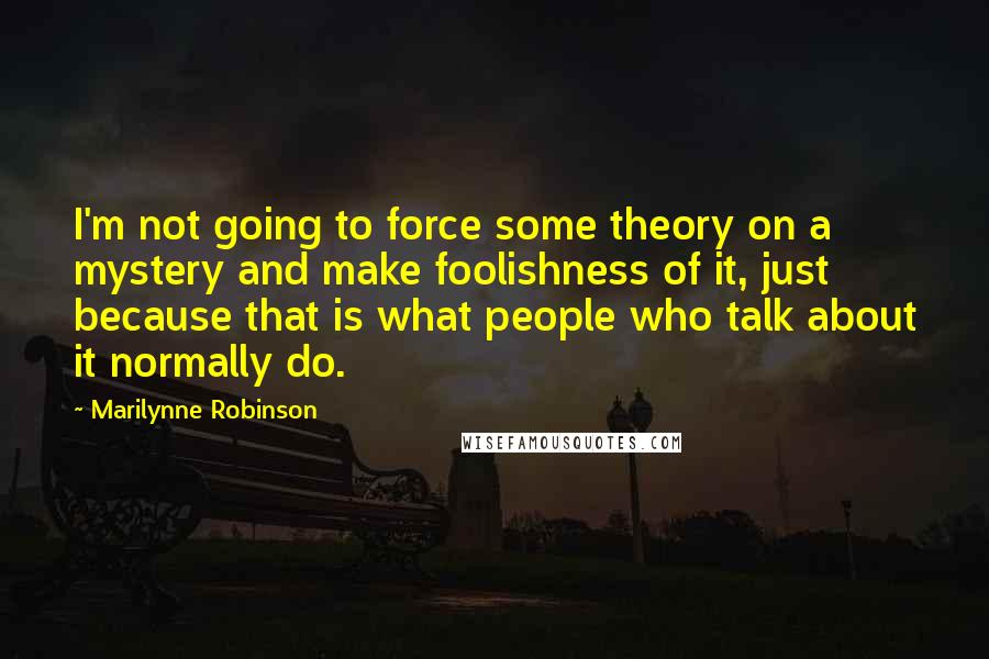 Marilynne Robinson Quotes: I'm not going to force some theory on a mystery and make foolishness of it, just because that is what people who talk about it normally do.