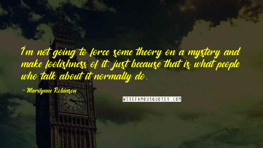 Marilynne Robinson Quotes: I'm not going to force some theory on a mystery and make foolishness of it, just because that is what people who talk about it normally do.