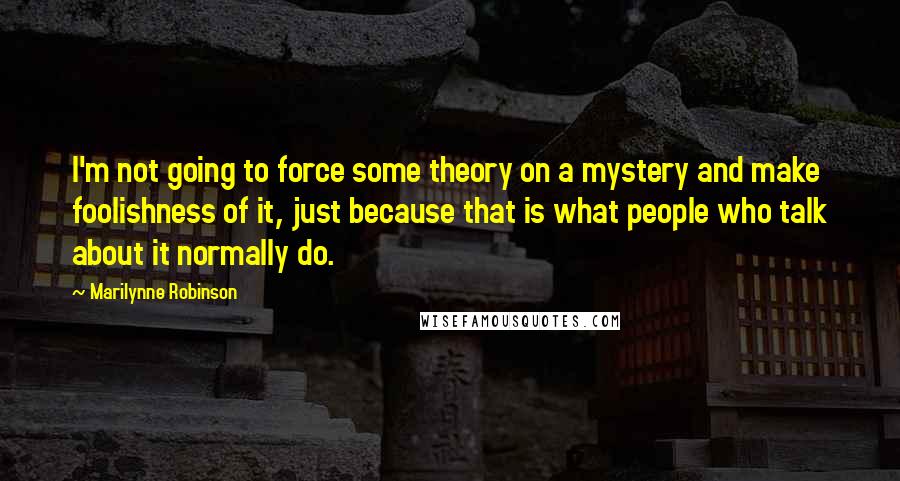 Marilynne Robinson Quotes: I'm not going to force some theory on a mystery and make foolishness of it, just because that is what people who talk about it normally do.