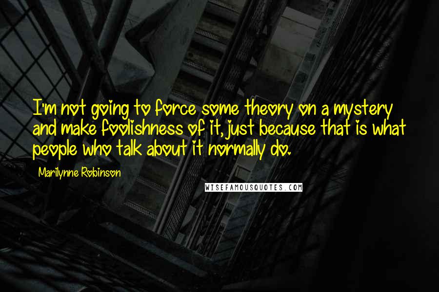 Marilynne Robinson Quotes: I'm not going to force some theory on a mystery and make foolishness of it, just because that is what people who talk about it normally do.