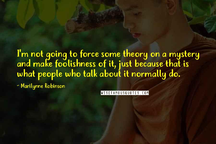 Marilynne Robinson Quotes: I'm not going to force some theory on a mystery and make foolishness of it, just because that is what people who talk about it normally do.