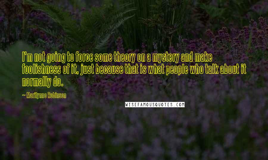 Marilynne Robinson Quotes: I'm not going to force some theory on a mystery and make foolishness of it, just because that is what people who talk about it normally do.