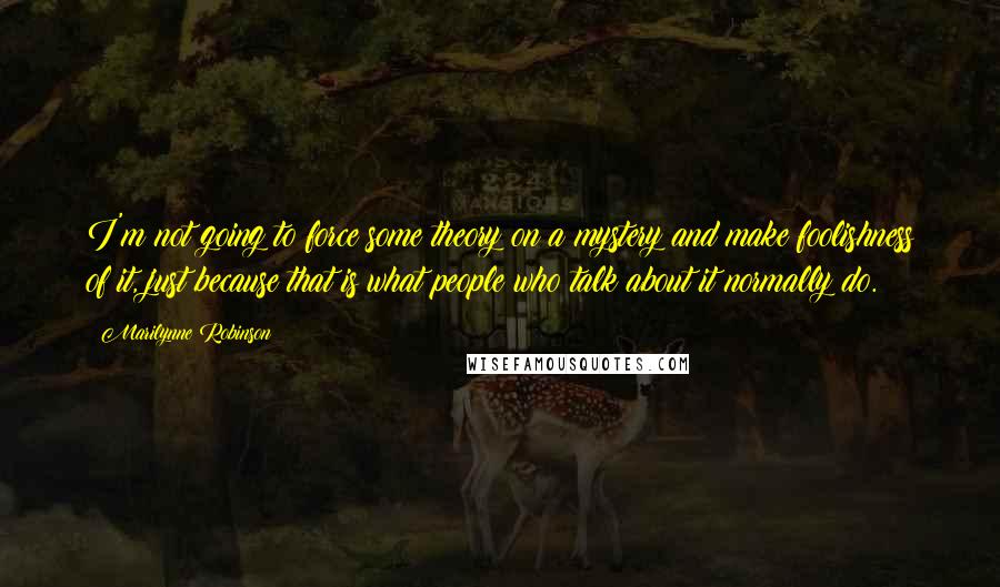 Marilynne Robinson Quotes: I'm not going to force some theory on a mystery and make foolishness of it, just because that is what people who talk about it normally do.