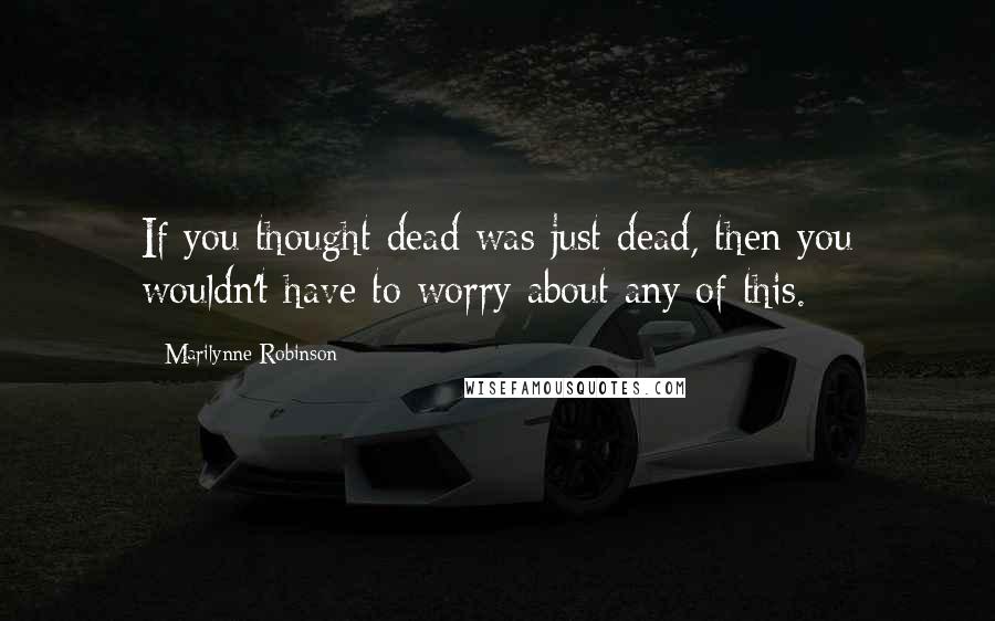 Marilynne Robinson Quotes: If you thought dead was just dead, then you wouldn't have to worry about any of this.