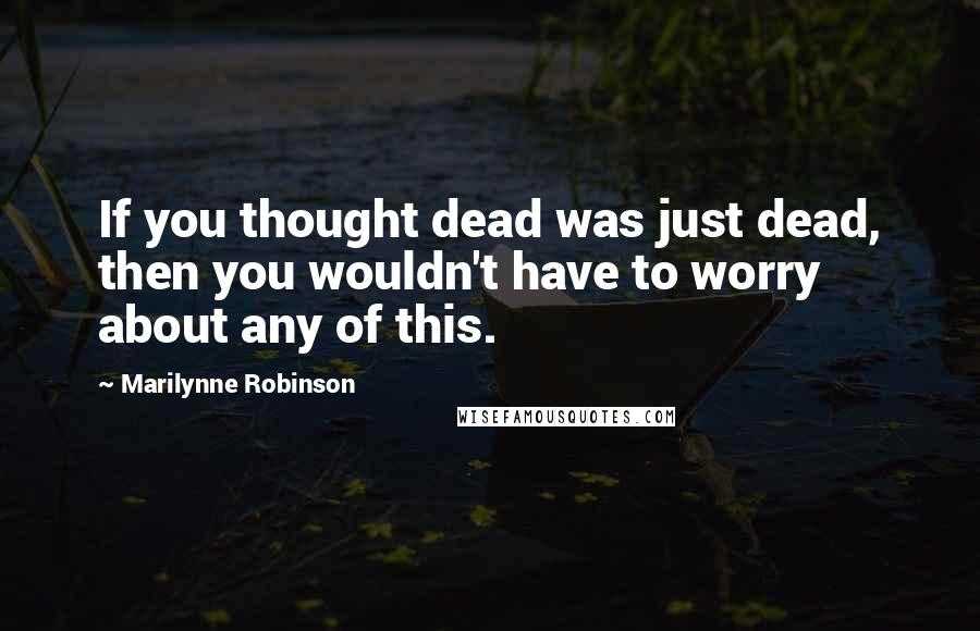 Marilynne Robinson Quotes: If you thought dead was just dead, then you wouldn't have to worry about any of this.