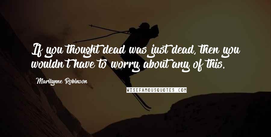 Marilynne Robinson Quotes: If you thought dead was just dead, then you wouldn't have to worry about any of this.
