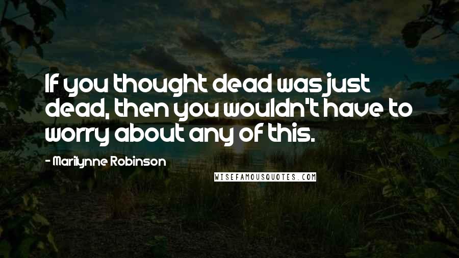 Marilynne Robinson Quotes: If you thought dead was just dead, then you wouldn't have to worry about any of this.
