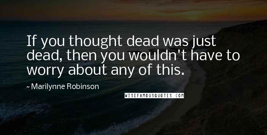 Marilynne Robinson Quotes: If you thought dead was just dead, then you wouldn't have to worry about any of this.