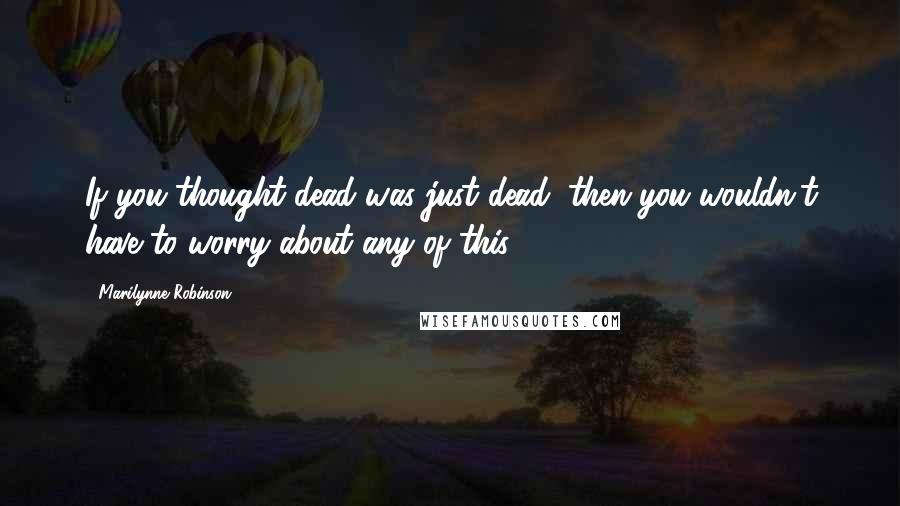Marilynne Robinson Quotes: If you thought dead was just dead, then you wouldn't have to worry about any of this.