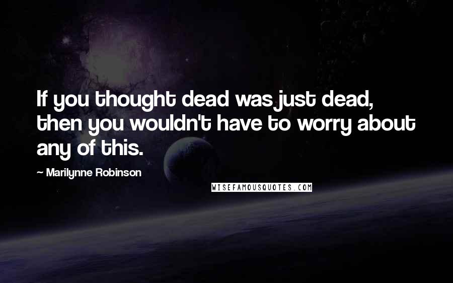 Marilynne Robinson Quotes: If you thought dead was just dead, then you wouldn't have to worry about any of this.