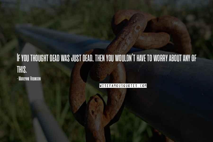 Marilynne Robinson Quotes: If you thought dead was just dead, then you wouldn't have to worry about any of this.