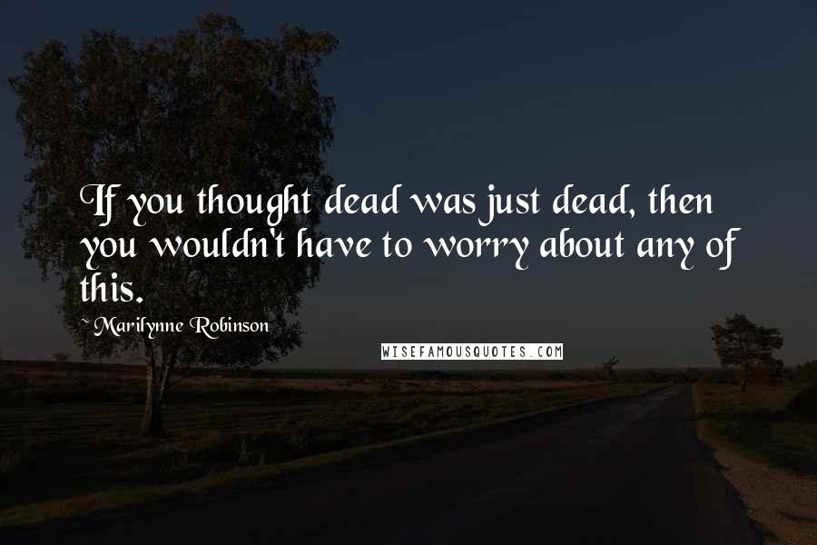Marilynne Robinson Quotes: If you thought dead was just dead, then you wouldn't have to worry about any of this.