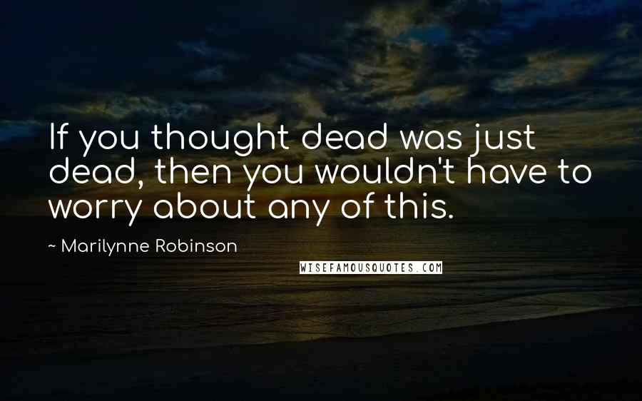 Marilynne Robinson Quotes: If you thought dead was just dead, then you wouldn't have to worry about any of this.