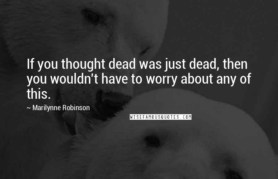 Marilynne Robinson Quotes: If you thought dead was just dead, then you wouldn't have to worry about any of this.