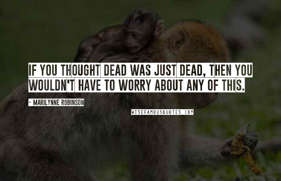Marilynne Robinson Quotes: If you thought dead was just dead, then you wouldn't have to worry about any of this.