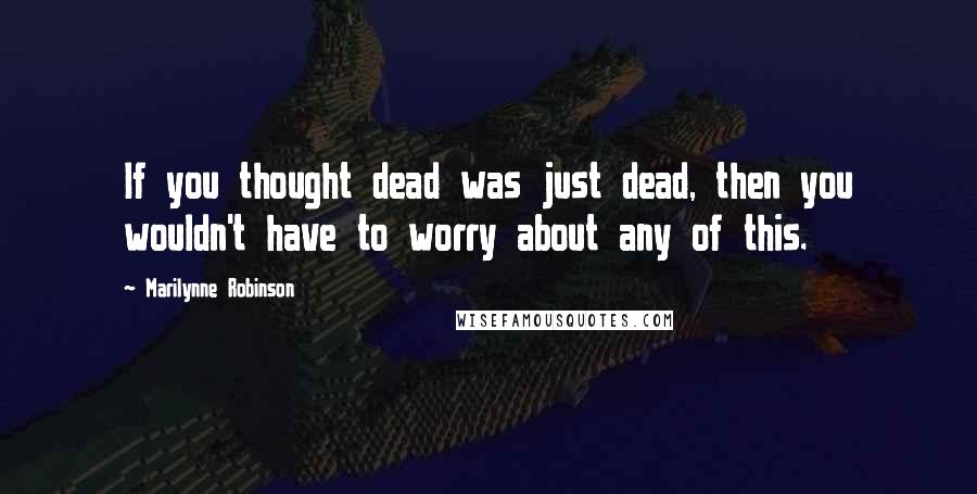 Marilynne Robinson Quotes: If you thought dead was just dead, then you wouldn't have to worry about any of this.