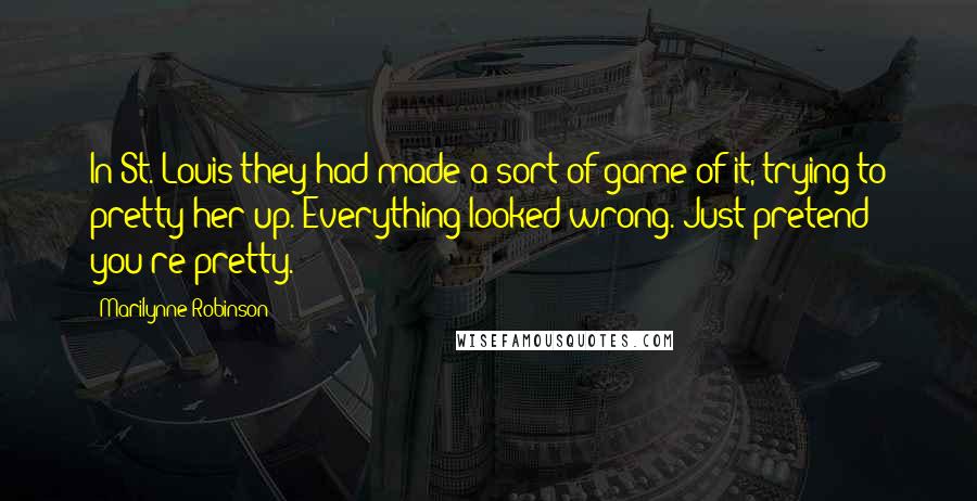 Marilynne Robinson Quotes: In St. Louis they had made a sort of game of it, trying to pretty her up. Everything looked wrong. Just pretend you're pretty.