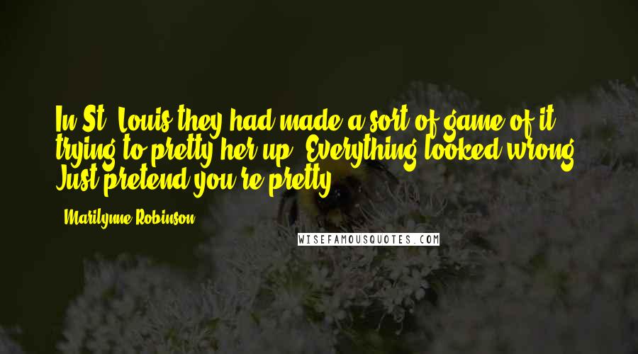 Marilynne Robinson Quotes: In St. Louis they had made a sort of game of it, trying to pretty her up. Everything looked wrong. Just pretend you're pretty.