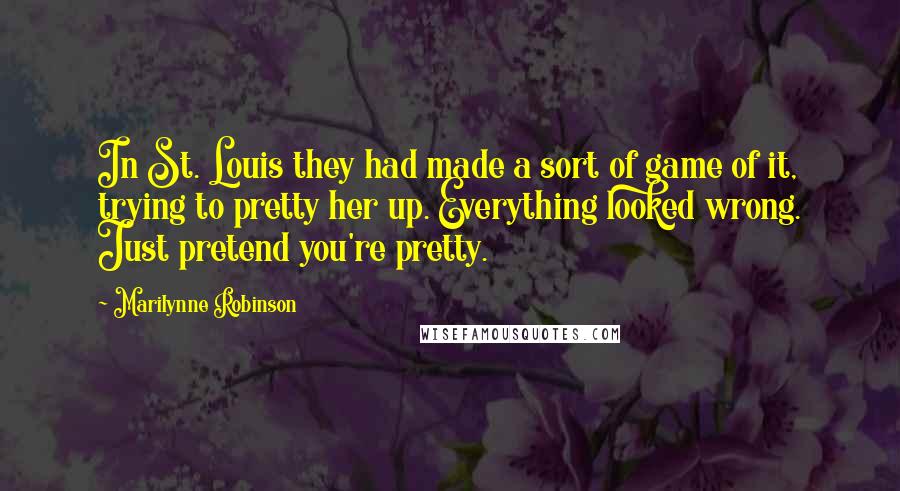 Marilynne Robinson Quotes: In St. Louis they had made a sort of game of it, trying to pretty her up. Everything looked wrong. Just pretend you're pretty.