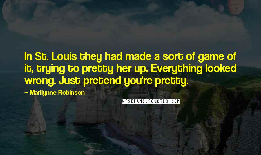 Marilynne Robinson Quotes: In St. Louis they had made a sort of game of it, trying to pretty her up. Everything looked wrong. Just pretend you're pretty.