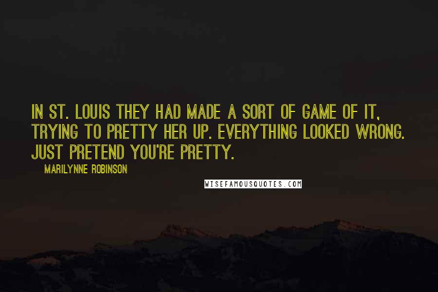 Marilynne Robinson Quotes: In St. Louis they had made a sort of game of it, trying to pretty her up. Everything looked wrong. Just pretend you're pretty.