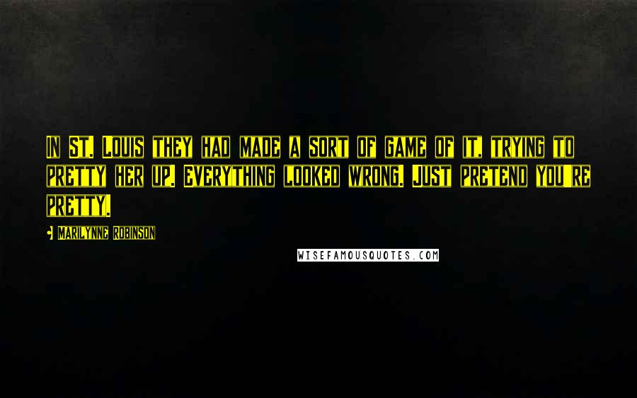 Marilynne Robinson Quotes: In St. Louis they had made a sort of game of it, trying to pretty her up. Everything looked wrong. Just pretend you're pretty.
