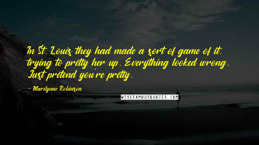 Marilynne Robinson Quotes: In St. Louis they had made a sort of game of it, trying to pretty her up. Everything looked wrong. Just pretend you're pretty.