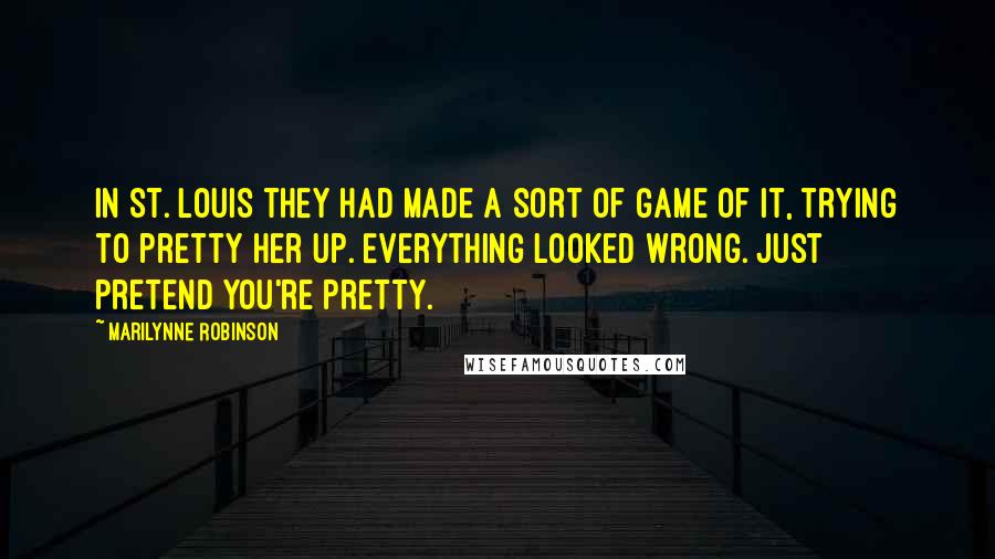 Marilynne Robinson Quotes: In St. Louis they had made a sort of game of it, trying to pretty her up. Everything looked wrong. Just pretend you're pretty.