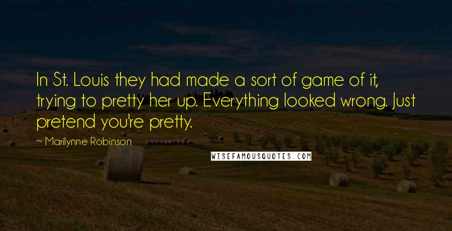 Marilynne Robinson Quotes: In St. Louis they had made a sort of game of it, trying to pretty her up. Everything looked wrong. Just pretend you're pretty.