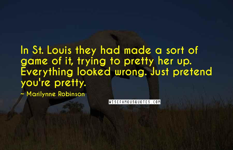 Marilynne Robinson Quotes: In St. Louis they had made a sort of game of it, trying to pretty her up. Everything looked wrong. Just pretend you're pretty.