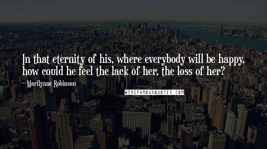 Marilynne Robinson Quotes: In that eternity of his, where everybody will be happy, how could he feel the lack of her, the loss of her?