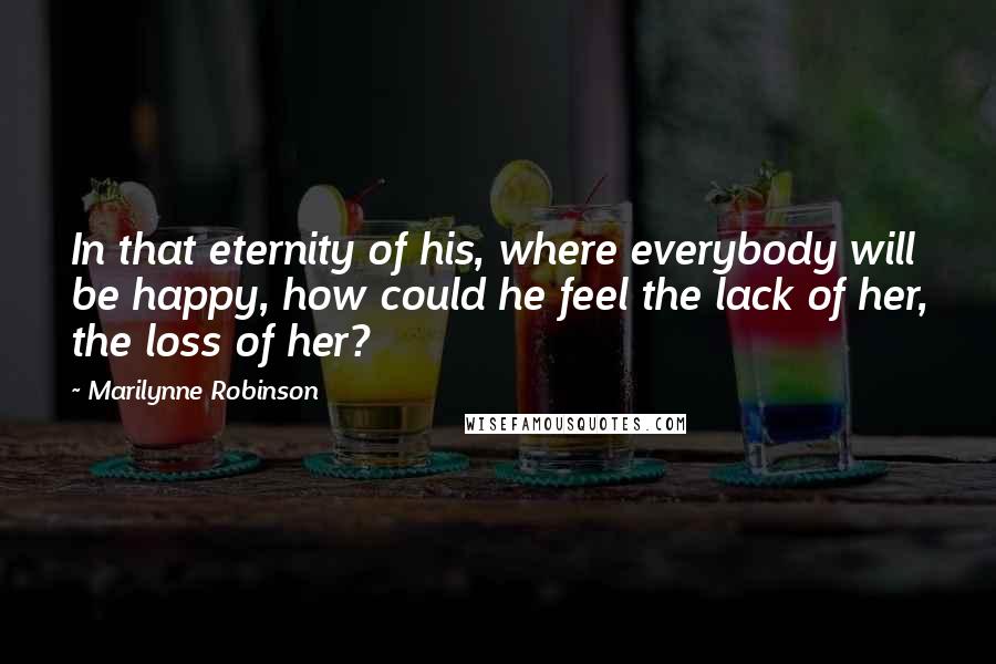 Marilynne Robinson Quotes: In that eternity of his, where everybody will be happy, how could he feel the lack of her, the loss of her?