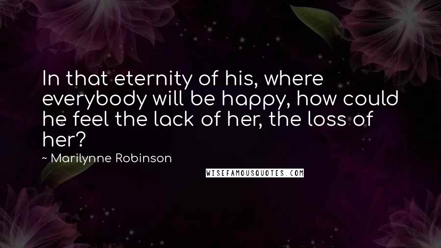 Marilynne Robinson Quotes: In that eternity of his, where everybody will be happy, how could he feel the lack of her, the loss of her?