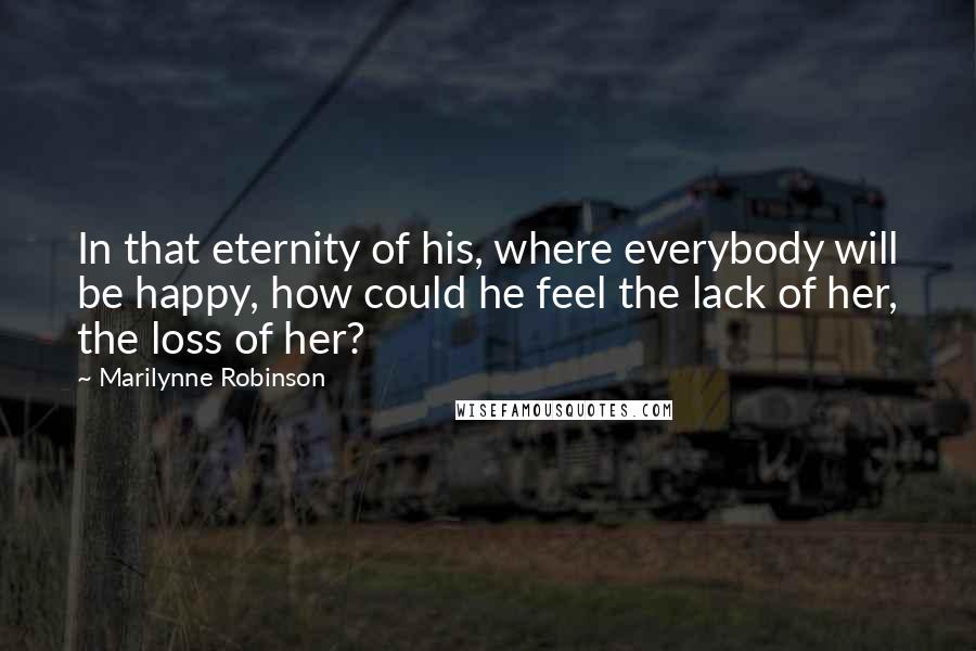 Marilynne Robinson Quotes: In that eternity of his, where everybody will be happy, how could he feel the lack of her, the loss of her?