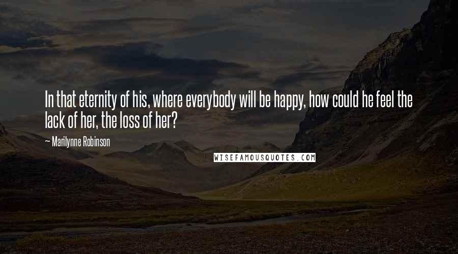 Marilynne Robinson Quotes: In that eternity of his, where everybody will be happy, how could he feel the lack of her, the loss of her?