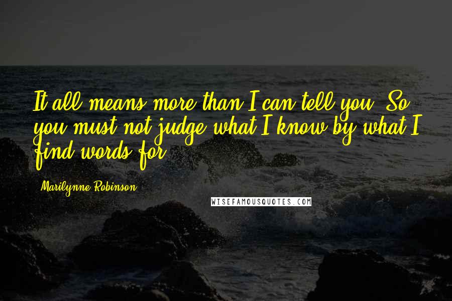 Marilynne Robinson Quotes: It all means more than I can tell you. So you must not judge what I know by what I find words for.