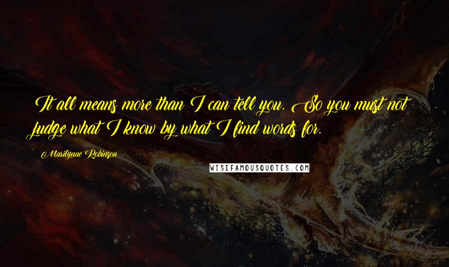 Marilynne Robinson Quotes: It all means more than I can tell you. So you must not judge what I know by what I find words for.