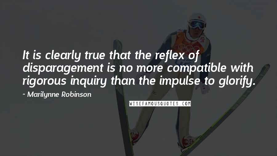 Marilynne Robinson Quotes: It is clearly true that the reflex of disparagement is no more compatible with rigorous inquiry than the impulse to glorify.