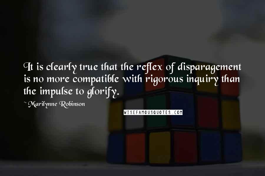 Marilynne Robinson Quotes: It is clearly true that the reflex of disparagement is no more compatible with rigorous inquiry than the impulse to glorify.