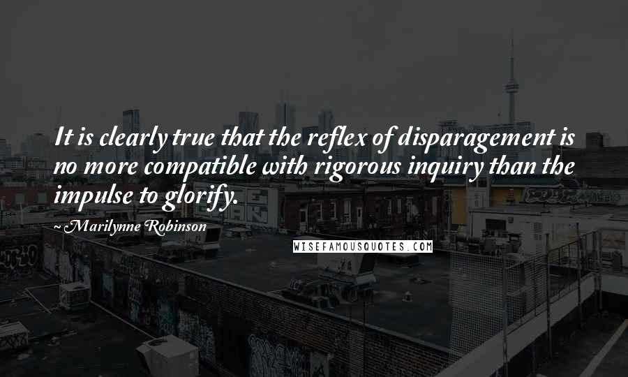 Marilynne Robinson Quotes: It is clearly true that the reflex of disparagement is no more compatible with rigorous inquiry than the impulse to glorify.