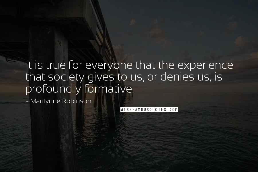 Marilynne Robinson Quotes: It is true for everyone that the experience that society gives to us, or denies us, is profoundly formative.