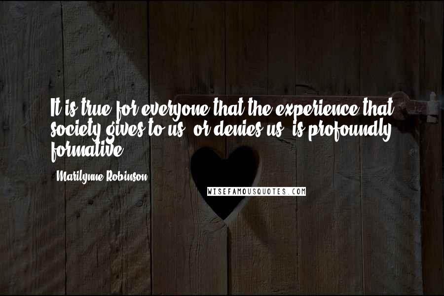 Marilynne Robinson Quotes: It is true for everyone that the experience that society gives to us, or denies us, is profoundly formative.