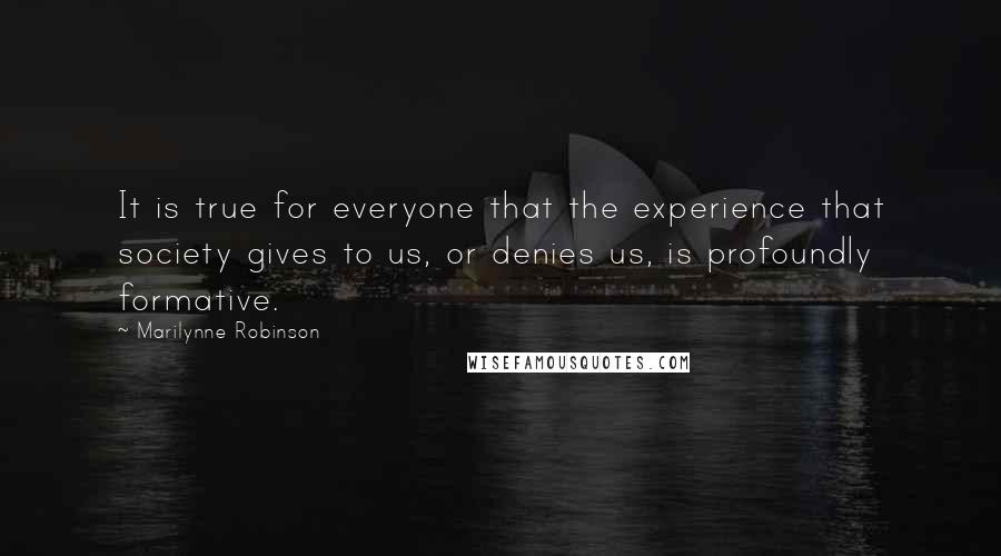 Marilynne Robinson Quotes: It is true for everyone that the experience that society gives to us, or denies us, is profoundly formative.