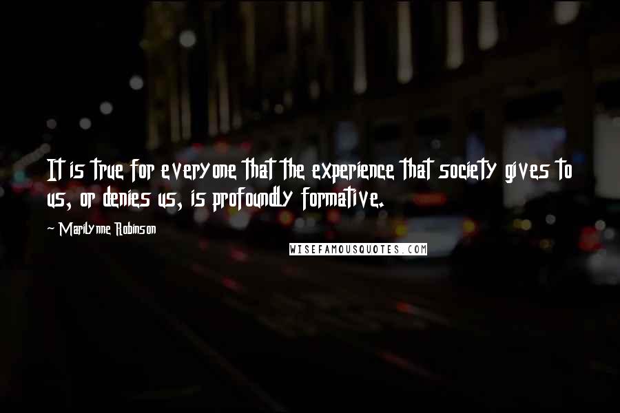 Marilynne Robinson Quotes: It is true for everyone that the experience that society gives to us, or denies us, is profoundly formative.