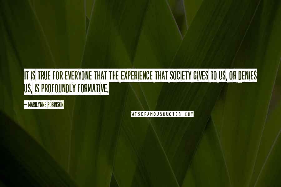 Marilynne Robinson Quotes: It is true for everyone that the experience that society gives to us, or denies us, is profoundly formative.