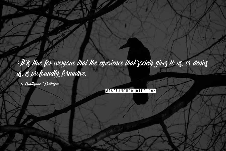 Marilynne Robinson Quotes: It is true for everyone that the experience that society gives to us, or denies us, is profoundly formative.